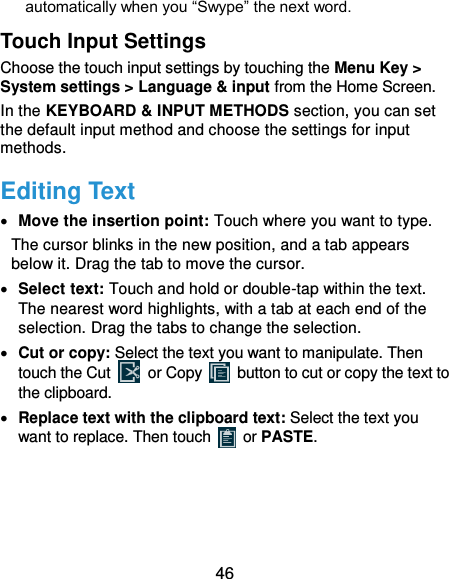  46 automatically when you “Swype” the next word. Touch Input Settings Choose the touch input settings by touching the Menu Key &gt; System settings &gt; Language &amp; input from the Home Screen. In the KEYBOARD &amp; INPUT METHODS section, you can set the default input method and choose the settings for input methods. Editing Text  Move the insertion point: Touch where you want to type. The cursor blinks in the new position, and a tab appears below it. Drag the tab to move the cursor.  Select text: Touch and hold or double-tap within the text. The nearest word highlights, with a tab at each end of the selection. Drag the tabs to change the selection.  Cut or copy: Select the text you want to manipulate. Then touch the Cut   or Copy    button to cut or copy the text to the clipboard.  Replace text with the clipboard text: Select the text you want to replace. Then touch   or PASTE. 