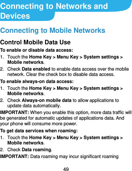  49 Connecting to Networks and Devices Connecting to Mobile Networks Control Mobile Data Use To enable or disable data access: 1.  Touch the Home Key &gt; Menu Key &gt; System settings &gt; Mobile networks.   2.  Check Data enabled to enable data access over the mobile network. Clear the check box to disable data access. To enable always-on data access: 1.  Touch the Home Key &gt; Menu Key &gt; System settings &gt; Mobile networks.   2.  Check Always-on mobile data to allow applications to update data automatically. IMPORTANT: When you enable this option, more data traffic will be generated for automatic updates of applications data. And your phone will consume more power. To get data services when roaming: 1.  Touch the Home Key &gt; Menu Key &gt; System settings &gt; Mobile networks.   2.  Check Data roaming. IMPORTANT: Data roaming may incur significant roaming 