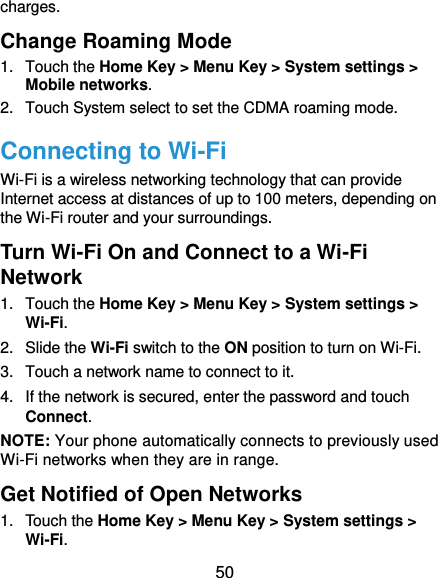  50 charges. Change Roaming Mode 1.  Touch the Home Key &gt; Menu Key &gt; System settings &gt; Mobile networks.   2.  Touch System select to set the CDMA roaming mode. Connecting to Wi-Fi Wi-Fi is a wireless networking technology that can provide Internet access at distances of up to 100 meters, depending on the Wi-Fi router and your surroundings. Turn Wi-Fi On and Connect to a Wi-Fi Network 1.  Touch the Home Key &gt; Menu Key &gt; System settings &gt; Wi-Fi. 2.  Slide the Wi-Fi switch to the ON position to turn on Wi-Fi.   3.  Touch a network name to connect to it. 4.  If the network is secured, enter the password and touch Connect. NOTE: Your phone automatically connects to previously used Wi-Fi networks when they are in range.   Get Notified of Open Networks 1.  Touch the Home Key &gt; Menu Key &gt; System settings &gt; Wi-Fi. 