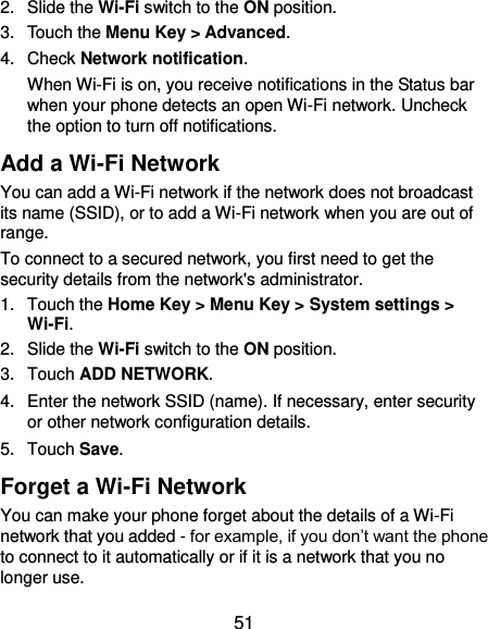  51 2.  Slide the Wi-Fi switch to the ON position. 3.  Touch the Menu Key &gt; Advanced. 4.  Check Network notification.   When Wi-Fi is on, you receive notifications in the Status bar when your phone detects an open Wi-Fi network. Uncheck the option to turn off notifications. Add a Wi-Fi Network You can add a Wi-Fi network if the network does not broadcast its name (SSID), or to add a Wi-Fi network when you are out of range. To connect to a secured network, you first need to get the security details from the network&apos;s administrator. 1.  Touch the Home Key &gt; Menu Key &gt; System settings &gt; Wi-Fi. 2.  Slide the Wi-Fi switch to the ON position. 3.  Touch ADD NETWORK. 4.  Enter the network SSID (name). If necessary, enter security or other network configuration details. 5.  Touch Save. Forget a Wi-Fi Network You can make your phone forget about the details of a Wi-Fi network that you added - for example, if you don’t want the phone to connect to it automatically or if it is a network that you no longer use.   