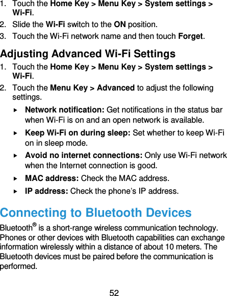 52 1.  Touch the Home Key &gt; Menu Key &gt; System settings &gt; Wi-Fi. 2.  Slide the Wi-Fi switch to the ON position. 3.  Touch the Wi-Fi network name and then touch Forget. Adjusting Advanced Wi-Fi Settings 1.  Touch the Home Key &gt; Menu Key &gt; System settings &gt; Wi-Fi. 2.  Touch the Menu Key &gt; Advanced to adjust the following settings.  Network notification: Get notifications in the status bar when Wi-Fi is on and an open network is available.  Keep Wi-Fi on during sleep: Set whether to keep Wi-Fi on in sleep mode.  Avoid no internet connections: Only use Wi-Fi network when the Internet connection is good.  MAC address: Check the MAC address.  IP address: Check the phone’s IP address. Connecting to Bluetooth Devices Bluetooth® is a short-range wireless communication technology. Phones or other devices with Bluetooth capabilities can exchange information wirelessly within a distance of about 10 meters. The Bluetooth devices must be paired before the communication is performed. 