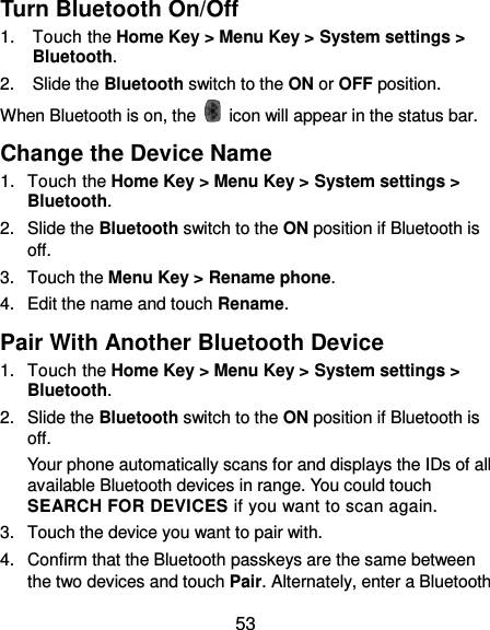  53 Turn Bluetooth On/Off 1.  Touch the Home Key &gt; Menu Key &gt; System settings &gt; Bluetooth. 2.  Slide the Bluetooth switch to the ON or OFF position. When Bluetooth is on, the    icon will appear in the status bar.   Change the Device Name 1.  Touch the Home Key &gt; Menu Key &gt; System settings &gt; Bluetooth. 2.  Slide the Bluetooth switch to the ON position if Bluetooth is off. 3.  Touch the Menu Key &gt; Rename phone. 4.  Edit the name and touch Rename. Pair With Another Bluetooth Device 1.  Touch the Home Key &gt; Menu Key &gt; System settings &gt; Bluetooth. 2.  Slide the Bluetooth switch to the ON position if Bluetooth is off. Your phone automatically scans for and displays the IDs of all available Bluetooth devices in range. You could touch SEARCH FOR DEVICES if you want to scan again. 3.  Touch the device you want to pair with. 4.  Confirm that the Bluetooth passkeys are the same between the two devices and touch Pair. Alternately, enter a Bluetooth 
