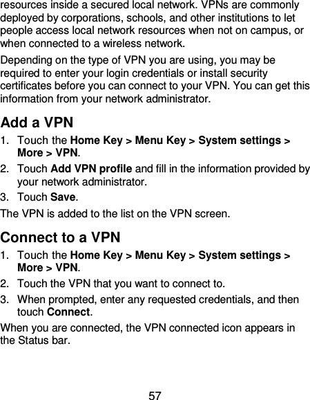  57 resources inside a secured local network. VPNs are commonly deployed by corporations, schools, and other institutions to let people access local network resources when not on campus, or when connected to a wireless network. Depending on the type of VPN you are using, you may be required to enter your login credentials or install security certificates before you can connect to your VPN. You can get this information from your network administrator. Add a VPN 1.  Touch the Home Key &gt; Menu Key &gt; System settings &gt; More &gt; VPN. 2.  Touch Add VPN profile and fill in the information provided by your network administrator. 3.  Touch Save. The VPN is added to the list on the VPN screen. Connect to a VPN 1.  Touch the Home Key &gt; Menu Key &gt; System settings &gt; More &gt; VPN. 2.  Touch the VPN that you want to connect to. 3.  When prompted, enter any requested credentials, and then touch Connect.   When you are connected, the VPN connected icon appears in the Status bar. 