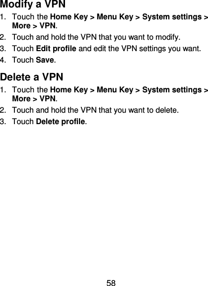  58 Modify a VPN 1.  Touch the Home Key &gt; Menu Key &gt; System settings &gt; More &gt; VPN. 2.  Touch and hold the VPN that you want to modify. 3.  Touch Edit profile and edit the VPN settings you want. 4.  Touch Save. Delete a VPN 1.  Touch the Home Key &gt; Menu Key &gt; System settings &gt; More &gt; VPN. 2.  Touch and hold the VPN that you want to delete. 3.  Touch Delete profile. 