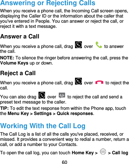  60 Answering or Rejecting Calls When you receive a phone call, the Incoming Call screen opens, displaying the Caller ID or the information about the caller that you&apos;ve entered in People. You can answer or reject the call, or reject it with a text message. Answer a Call When you receive a phone call, drag    over    to answer the call. NOTE: To silence the ringer before answering the call, press the Volume Keys up or down. Reject a Call When you receive a phone call, drag    over    to reject the call. You can also drag    over    to reject the call and send a preset text message to the caller.   TIP: To edit the text response from within the Phone app, touch the Menu Key &gt; Settings &gt; Quick responses. Working With the Call Log The Call Log is a list of all the calls you&apos;ve placed, received, or missed. It provides a convenient way to redial a number, return a call, or add a number to your Contacts. To open the call log, you can touch Home Key &gt;   &gt; Call log 