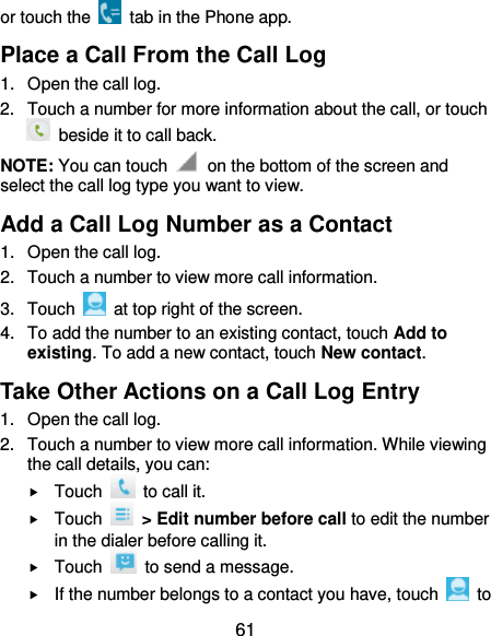  61 or touch the    tab in the Phone app. Place a Call From the Call Log 1.  Open the call log. 2.  Touch a number for more information about the call, or touch   beside it to call back. NOTE: You can touch    on the bottom of the screen and select the call log type you want to view. Add a Call Log Number as a Contact 1.  Open the call log. 2.  Touch a number to view more call information. 3.  Touch    at top right of the screen. 4.  To add the number to an existing contact, touch Add to existing. To add a new contact, touch New contact. Take Other Actions on a Call Log Entry 1.  Open the call log. 2.  Touch a number to view more call information. While viewing the call details, you can:  Touch    to call it.  Touch    &gt; Edit number before call to edit the number in the dialer before calling it.  Touch    to send a message.  If the number belongs to a contact you have, touch    to 