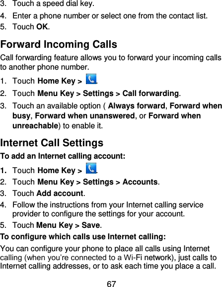  67 3.  Touch a speed dial key. 4.  Enter a phone number or select one from the contact list. 5.  Touch OK. Forward Incoming Calls Call forwarding feature allows you to forward your incoming calls to another phone number. 1.  Touch Home Key &gt;  . 2.  Touch Menu Key &gt; Settings &gt; Call forwarding. 3.  Touch an available option ( Always forward, Forward when busy, Forward when unanswered, or Forward when unreachable) to enable it. Internet Call Settings To add an Internet calling account:  1. Touch Home Key &gt;  . 2.  Touch Menu Key &gt; Settings &gt; Accounts. 3.  Touch Add account. 4.  Follow the instructions from your Internet calling service provider to configure the settings for your account. 5.  Touch Menu Key &gt; Save. To configure which calls use Internet calling: You can configure your phone to place all calls using Internet calling (when you’re connected to a Wi-Fi network), just calls to Internet calling addresses, or to ask each time you place a call. 