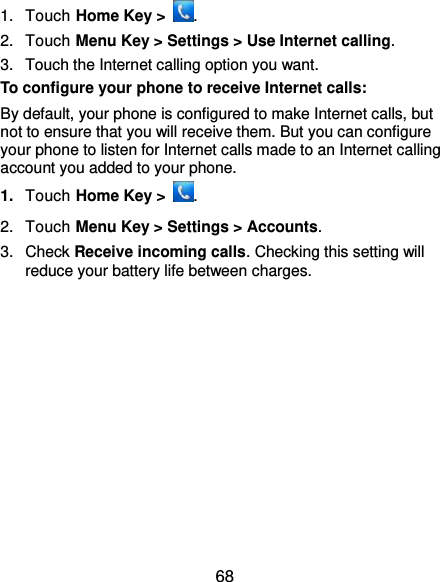  68 1.  Touch Home Key &gt;  . 2.  Touch Menu Key &gt; Settings &gt; Use Internet calling. 3.  Touch the Internet calling option you want. To configure your phone to receive Internet calls: By default, your phone is configured to make Internet calls, but not to ensure that you will receive them. But you can configure your phone to listen for Internet calls made to an Internet calling account you added to your phone. 1. Touch Home Key &gt;  . 2.  Touch Menu Key &gt; Settings &gt; Accounts. 3.  Check Receive incoming calls. Checking this setting will reduce your battery life between charges. 