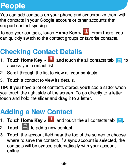 69 People You can add contacts on your phone and synchronize them with the contacts in your Google account or other accounts that support contact syncing. To see your contacts, touch Home Key &gt;  . From there, you can quickly switch to the contact groups or favorite contacts. Checking Contact Details 1.  Touch Home Key &gt;    and touch the all contacts tab    to access your contact list. 2.  Scroll through the list to view all your contacts. 3.  Touch a contact to view its details. TIP: If you have a lot of contacts stored, you&apos;ll see a slider when you touch the right side of the screen. To go directly to a letter, touch and hold the slider and drag it to a letter. Adding a New Contact 1.  Touch Home Key &gt;    and touch the all contacts tab  . 2.  Touch    to add a new contact. 3.  Touch the account field near the top of the screen to choose where to save the contact. If a sync account is selected, the contacts will be synced automatically with your account online. 