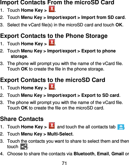  71 Import Contacts From the microSD Card 1.  Touch Home Key &gt;  . 2.  Touch Menu Key &gt; Import/export &gt; Import from SD card. 3.  Select the vCard file(s) in the microSD card and touch OK. Export Contacts to the Phone Storage 1.  Touch Home Key &gt;  . 2.  Touch Menu Key &gt; Import/export &gt; Export to phone storage. 3.  The phone will prompt you with the name of the vCard file. Touch OK to create the file in the phone storage. Export Contacts to the microSD Card 1.  Touch Home Key &gt;  . 2.  Touch Menu Key &gt; Import/export &gt; Export to SD card. 3.  The phone will prompt you with the name of the vCard file. Touch OK to create the file on the microSD card. Share Contacts 1.  Touch Home Key &gt;    and touch the all contacts tab  . 2.  Touch Menu Key &gt; Multi-Select. 3.  Touch the contacts you want to share to select them and then touch  . 4.  Choose to share the contacts via Bluetooth, Email, Gmail or 
