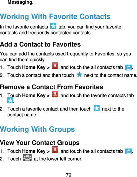  72 Messaging. Working With Favorite Contacts In the favorite contacts    tab, you can find your favorite contacts and frequently contacted contacts. Add a Contact to Favorites You can add the contacts used frequently to Favorites, so you can find them quickly. 1.  Touch Home Key &gt;   and touch the all contacts tab  . 2.  Touch a contact and then touch    next to the contact name. Remove a Contact From Favorites 1.  Touch Home Key &gt;   and touch the favorite contacts tab . 2.  Touch a favorite contact and then touch    next to the contact name. Working With Groups View Your Contact Groups 1.  Touch Home Key &gt;    and touch the all contacts tab  . 2.  Touch    at the lower left corner. 