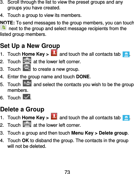  73 3.  Scroll through the list to view the preset groups and any groups you have created. 4.  Touch a group to view its members. NOTE: To send messages to the group members, you can touch   next to the group and select message recipients from the listed group members. Set Up a New Group 1.  Touch Home Key &gt;   and touch the all contacts tab  . 2.  Touch    at the lower left corner. 3.  Touch    to create a new group. 4.  Enter the group name and touch DONE. 5.  Touch    and select the contacts you wish to be the group members. 6.  Touch  . Delete a Group 1.  Touch Home Key &gt;   and touch the all contacts tab  . 2.  Touch    at the lower left corner. 3.  Touch a group and then touch Menu Key &gt; Delete group. 4.  Touch OK to disband the group. The contacts in the group will not be deleted. 