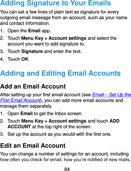  84 Adding Signature to Your Emails You can set a few lines of plain text as signature for every outgoing email message from an account, such as your name and contact information.   1.  Open the Email app. 2.  Touch Menu Key &gt; Account settings and select the account you want to add signature to. 3.  Touch Signature and enter the text. 4.  Touch OK. Adding and Editing Email Accounts Add an Email Account After setting up your first email account (see Email – Set Up the First Email Account), you can add more email accounts and manage them separately. 1.  Open Email to get the Inbox screen. 2.  Touch Menu Key &gt; Account settings and touch ADD ACCOUNT at the top right of the screen. 3.  Set up the account as you would with the first one. Edit an Email Account You can change a number of settings for an account, including how often you check for email, how you’re notified of new mails, 
