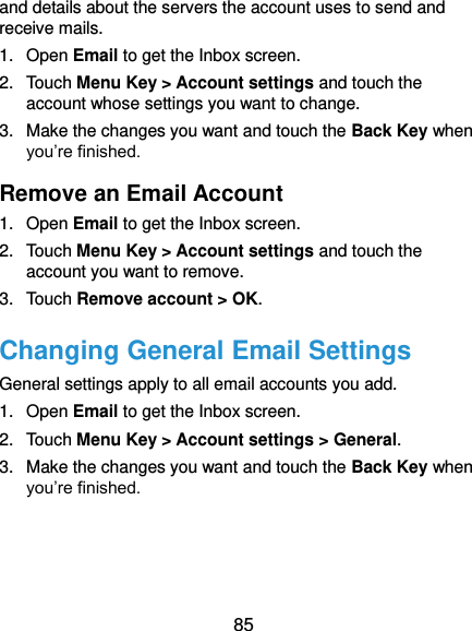  85 and details about the servers the account uses to send and receive mails. 1.  Open Email to get the Inbox screen. 2.  Touch Menu Key &gt; Account settings and touch the account whose settings you want to change. 3.  Make the changes you want and touch the Back Key when you’re finished. Remove an Email Account 1.  Open Email to get the Inbox screen. 2.  Touch Menu Key &gt; Account settings and touch the account you want to remove. 3.  Touch Remove account &gt; OK. Changing General Email Settings General settings apply to all email accounts you add. 1.  Open Email to get the Inbox screen. 2.  Touch Menu Key &gt; Account settings &gt; General. 3.  Make the changes you want and touch the Back Key when you’re finished.  