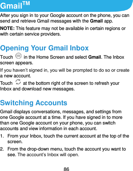  86 GmailTM After you sign in to your Google account on the phone, you can send and retrieve Gmail messages with the Gmail app.   NOTE: This feature may not be available in certain regions or with certain service providers. Opening Your Gmail Inbox Touch    in the Home Screen and select Gmail. The Inbox screen appears. If you haven’t signed in, you will be prompted to do so or create a new account. Touch    at the bottom right of the screen to refresh your Inbox and download new messages. Switching Accounts Gmail displays conversations, messages, and settings from one Google account at a time. If you have signed in to more than one Google account on your phone, you can switch accounts and view information in each account. 1.  From your Inbox, touch the current account at the top of the screen. 2.  From the drop-down menu, touch the account you want to see. The account’s Inbox will open. 