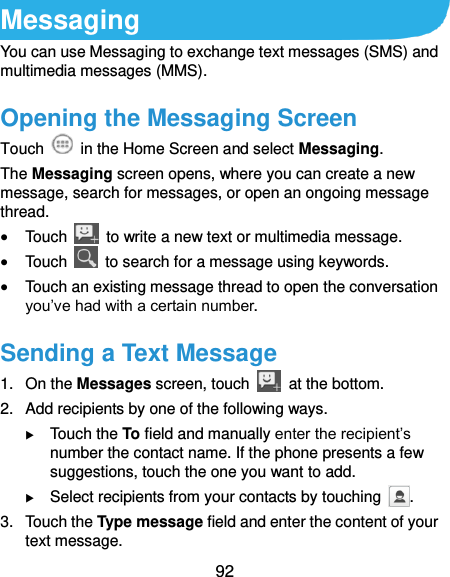  92 Messaging You can use Messaging to exchange text messages (SMS) and multimedia messages (MMS). Opening the Messaging Screen Touch    in the Home Screen and select Messaging. The Messaging screen opens, where you can create a new message, search for messages, or open an ongoing message thread.  Touch    to write a new text or multimedia message.  Touch    to search for a message using keywords.  Touch an existing message thread to open the conversation you’ve had with a certain number.   Sending a Text Message 1.  On the Messages screen, touch    at the bottom. 2.  Add recipients by one of the following ways.  Touch the To field and manually enter the recipient’s number the contact name. If the phone presents a few suggestions, touch the one you want to add.  Select recipients from your contacts by touching  . 3.  Touch the Type message field and enter the content of your text message. 