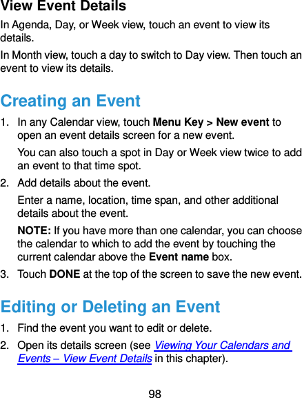  98 View Event Details In Agenda, Day, or Week view, touch an event to view its details. In Month view, touch a day to switch to Day view. Then touch an event to view its details. Creating an Event 1.  In any Calendar view, touch Menu Key &gt; New event to open an event details screen for a new event. You can also touch a spot in Day or Week view twice to add an event to that time spot. 2.  Add details about the event. Enter a name, location, time span, and other additional details about the event.   NOTE: If you have more than one calendar, you can choose the calendar to which to add the event by touching the current calendar above the Event name box. 3.  Touch DONE at the top of the screen to save the new event. Editing or Deleting an Event 1.  Find the event you want to edit or delete. 2.  Open its details screen (see Viewing Your Calendars and Events – View Event Details in this chapter). 
