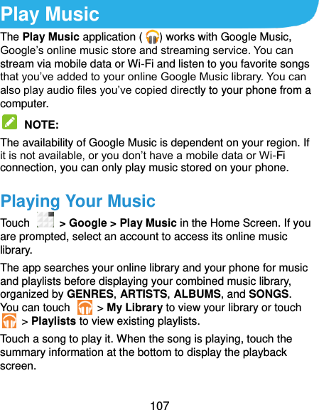  107 Play Music The Play Music application ( ) works with Google Music, Google’s online music store and streaming service. You can stream via mobile data or Wi-Fi and listen to you favorite songs that you’ve added to your online Google Music library. You can also play audio files you’ve copied directly to your phone from a computer.  NOTE:   The availability of Google Music is dependent on your region. If it is not available, or you don’t have a mobile data or Wi-Fi connection, you can only play music stored on your phone. Playing Your Music Touch    &gt; Google &gt; Play Music in the Home Screen. If you are prompted, select an account to access its online music library. The app searches your online library and your phone for music and playlists before displaying your combined music library, organized by GENRES, ARTISTS, ALBUMS, and SONGS. You can touch    &gt; My Library to view your library or touch   &gt; Playlists to view existing playlists. Touch a song to play it. When the song is playing, touch the summary information at the bottom to display the playback screen. 