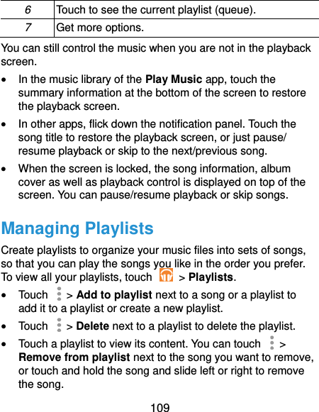  109 6 Touch to see the current playlist (queue). 7 Get more options. You can still control the music when you are not in the playback screen.  In the music library of the Play Music app, touch the summary information at the bottom of the screen to restore the playback screen.  In other apps, flick down the notification panel. Touch the song title to restore the playback screen, or just pause/ resume playback or skip to the next/previous song.  When the screen is locked, the song information, album cover as well as playback control is displayed on top of the screen. You can pause/resume playback or skip songs. Managing Playlists Create playlists to organize your music files into sets of songs, so that you can play the songs you like in the order you prefer. To view all your playlists, touch    &gt; Playlists.  Touch   &gt; Add to playlist next to a song or a playlist to add it to a playlist or create a new playlist.  Touch    &gt; Delete next to a playlist to delete the playlist.  Touch a playlist to view its content. You can touch   &gt; Remove from playlist next to the song you want to remove, or touch and hold the song and slide left or right to remove the song. 