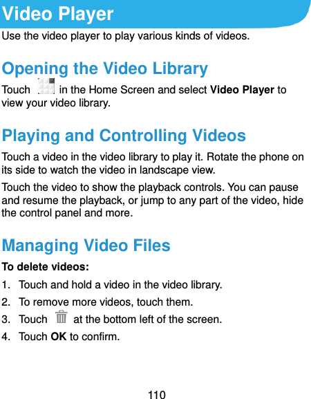  110 Video Player Use the video player to play various kinds of videos. Opening the Video Library Touch    in the Home Screen and select Video Player to view your video library. Playing and Controlling Videos Touch a video in the video library to play it. Rotate the phone on its side to watch the video in landscape view. Touch the video to show the playback controls. You can pause and resume the playback, or jump to any part of the video, hide the control panel and more. Managing Video Files To delete videos: 1.  Touch and hold a video in the video library. 2.  To remove more videos, touch them. 3.  Touch    at the bottom left of the screen. 4.  Touch OK to confirm.    
