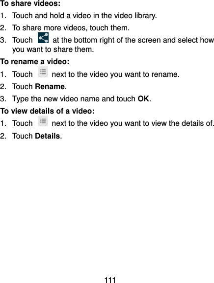  111 To share videos: 1.  Touch and hold a video in the video library. 2.  To share more videos, touch them. 3.  Touch    at the bottom right of the screen and select how you want to share them. To rename a video: 1.  Touch    next to the video you want to rename. 2.  Touch Rename. 3.  Type the new video name and touch OK. To view details of a video: 1.  Touch    next to the video you want to view the details of. 2.  Touch Details.           