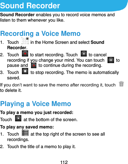  112 Sound Recorder Sound Recorder enables you to record voice memos and listen to them whenever you like. Recording a Voice Memo 1.  Touch   in the Home Screen and select Sound Recorder. 2.  Touch    to start recording. Touch    to cancel recording if you change your mind. You can touch    to pause and    to continue during the recording. 3.  Touch    to stop recording. The memo is automatically saved. If you don’t want to save the memo after recording it, touch   to delete it. Playing a Voice Memo To play a memo you just recorded: Touch    at the bottom of the screen. To play any saved memo: 1.  Touch    at the top right of the screen to see all recordings. 2.  Touch the title of a memo to play it.  