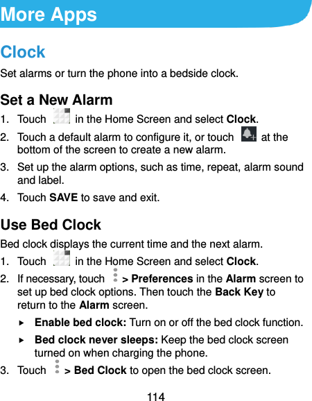  114 More Apps Clock Set alarms or turn the phone into a bedside clock. Set a New Alarm 1.  Touch   in the Home Screen and select Clock. 2.  Touch a default alarm to configure it, or touch    at the bottom of the screen to create a new alarm. 3.  Set up the alarm options, such as time, repeat, alarm sound and label. 4.  Touch SAVE to save and exit. Use Bed Clock Bed clock displays the current time and the next alarm. 1.  Touch    in the Home Screen and select Clock. 2.  If necessary, touch   &gt; Preferences in the Alarm screen to set up bed clock options. Then touch the Back Key to return to the Alarm screen.  Enable bed clock: Turn on or off the bed clock function.  Bed clock never sleeps: Keep the bed clock screen turned on when charging the phone. 3.  Touch    &gt; Bed Clock to open the bed clock screen. 