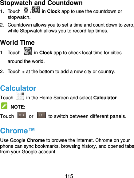  115 Stopwatch and Countdown 1.  Touch    /  in Clock app to use the countdown or stopwatch. 2.  Countdown allows you to set a time and count down to zero, while Stopwatch allows you to record lap times. World Time 1.  Touch    in Clock app to check local time for cities around the world. 2.  Touch + at the bottom to add a new city or country. Calculator Touch   in the Home Screen and select Calculator.  NOTE:   Touch    or    to switch between different panels. Chrome™ Use Google Chrome to browse the Internet. Chrome on your phone can sync bookmarks, browsing history, and opened tabs from your Google account.  