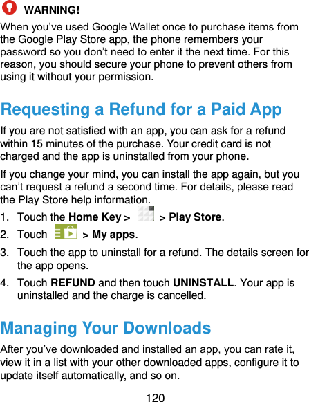  120  WARNING!   When you’ve used Google Wallet once to purchase items from the Google Play Store app, the phone remembers your password so you don’t need to enter it the next time. For this reason, you should secure your phone to prevent others from using it without your permission. Requesting a Refund for a Paid App If you are not satisfied with an app, you can ask for a refund within 15 minutes of the purchase. Your credit card is not charged and the app is uninstalled from your phone. If you change your mind, you can install the app again, but you can’t request a refund a second time. For details, please read the Play Store help information. 1.  Touch the Home Key &gt;   &gt; Play Store. 2.  Touch    &gt; My apps. 3.  Touch the app to uninstall for a refund. The details screen for the app opens. 4.  Touch REFUND and then touch UNINSTALL. Your app is uninstalled and the charge is cancelled. Managing Your Downloads After you’ve downloaded and installed an app, you can rate it, view it in a list with your other downloaded apps, configure it to update itself automatically, and so on. 
