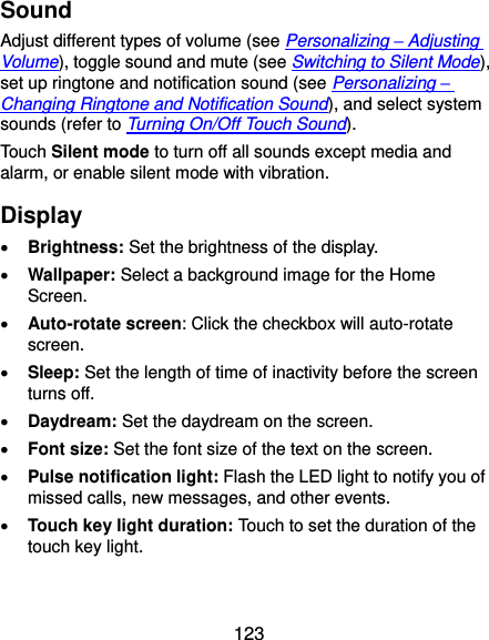  123 Sound Adjust different types of volume (see Personalizing – Adjusting Volume), toggle sound and mute (see Switching to Silent Mode), set up ringtone and notification sound (see Personalizing – Changing Ringtone and Notification Sound), and select system sounds (refer to Turning On/Off Touch Sound). Touch Silent mode to turn off all sounds except media and alarm, or enable silent mode with vibration. Display  Brightness: Set the brightness of the display.  Wallpaper: Select a background image for the Home Screen.  Auto-rotate screen: Click the checkbox will auto-rotate screen.  Sleep: Set the length of time of inactivity before the screen turns off.  Daydream: Set the daydream on the screen.  Font size: Set the font size of the text on the screen.  Pulse notification light: Flash the LED light to notify you of missed calls, new messages, and other events.  Touch key light duration: Touch to set the duration of the touch key light. 