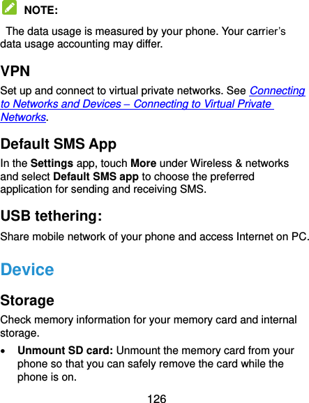  126  NOTE:   The data usage is measured by your phone. Your carrier’s data usage accounting may differ. VPN Set up and connect to virtual private networks. See Connecting to Networks and Devices – Connecting to Virtual Private Networks. Default SMS App In the Settings app, touch More under Wireless &amp; networks and select Default SMS app to choose the preferred application for sending and receiving SMS. USB tethering:   Share mobile network of your phone and access Internet on PC. Device Storage Check memory information for your memory card and internal storage.  Unmount SD card: Unmount the memory card from your phone so that you can safely remove the card while the phone is on. 