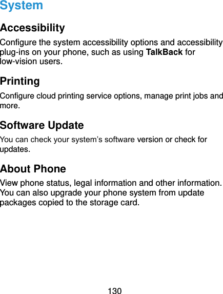  130 System Accessibility Configure the system accessibility options and accessibility plug-ins on your phone, such as using TalkBack for low-vision users. Printing Configure cloud printing service options, manage print jobs and more.   Software Update You can check your system’s software version or check for updates. About Phone View phone status, legal information and other information. You can also upgrade your phone system from update packages copied to the storage card.  