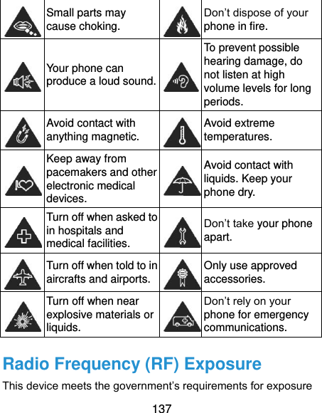  137  Small parts may cause choking.  Don’t dispose of your phone in fire.  Your phone can produce a loud sound.  To prevent possible hearing damage, do not listen at high volume levels for long periods.  Avoid contact with anything magnetic.  Avoid extreme temperatures.  Keep away from pacemakers and other electronic medical devices.  Avoid contact with liquids. Keep your phone dry.  Turn off when asked to in hospitals and medical facilities.  Don’t take your phone apart.  Turn off when told to in aircrafts and airports.  Only use approved accessories.  Turn off when near explosive materials or liquids.  Don’t rely on your phone for emergency communications.   Radio Frequency (RF) Exposure This device meets the government’s requirements for exposure 