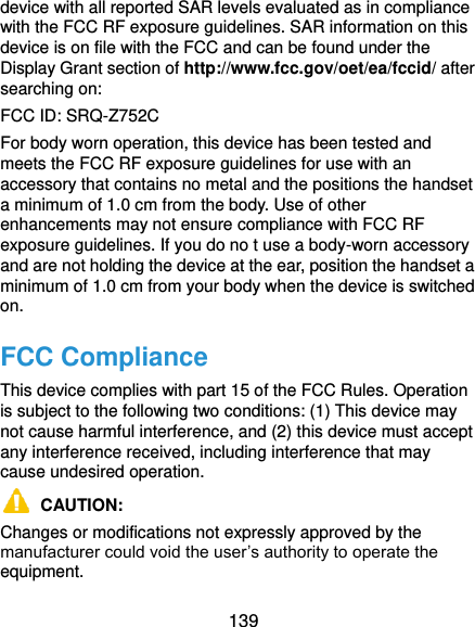  139 device with all reported SAR levels evaluated as in compliance with the FCC RF exposure guidelines. SAR information on this device is on file with the FCC and can be found under the Display Grant section of http://www.fcc.gov/oet/ea/fccid/ after searching on: FCC ID: SRQ-Z752C For body worn operation, this device has been tested and meets the FCC RF exposure guidelines for use with an accessory that contains no metal and the positions the handset a minimum of 1.0 cm from the body. Use of other enhancements may not ensure compliance with FCC RF exposure guidelines. If you do no t use a body-worn accessory and are not holding the device at the ear, position the handset a minimum of 1.0 cm from your body when the device is switched on. FCC Compliance This device complies with part 15 of the FCC Rules. Operation is subject to the following two conditions: (1) This device may not cause harmful interference, and (2) this device must accept any interference received, including interference that may cause undesired operation.  CAUTION:   Changes or modifications not expressly approved by the manufacturer could void the user’s authority to operate the equipment. 