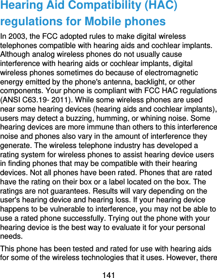  141 Hearing Aid Compatibility (HAC) regulations for Mobile phones In 2003, the FCC adopted rules to make digital wireless telephones compatible with hearing aids and cochlear implants. Although analog wireless phones do not usually cause interference with hearing aids or cochlear implants, digital wireless phones sometimes do because of electromagnetic energy emitted by the phone&apos;s antenna, backlight, or other components. Your phone is compliant with FCC HAC regulations (ANSI C63.19- 2011). While some wireless phones are used near some hearing devices (hearing aids and cochlear implants), users may detect a buzzing, humming, or whining noise. Some hearing devices are more immune than others to this interference noise and phones also vary in the amount of interference they generate. The wireless telephone industry has developed a rating system for wireless phones to assist hearing device users in finding phones that may be compatible with their hearing devices. Not all phones have been rated. Phones that are rated have the rating on their box or a label located on the box. The ratings are not guarantees. Results will vary depending on the user&apos;s hearing device and hearing loss. If your hearing device happens to be vulnerable to interference, you may not be able to use a rated phone successfully. Trying out the phone with your hearing device is the best way to evaluate it for your personal needs. This phone has been tested and rated for use with hearing aids for some of the wireless technologies that it uses. However, there 