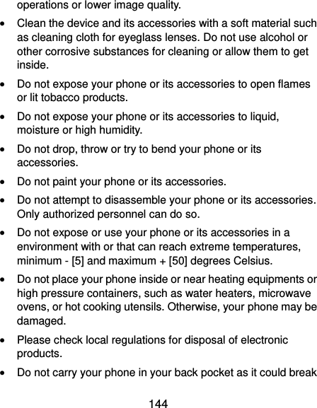  144 operations or lower image quality.  Clean the device and its accessories with a soft material such as cleaning cloth for eyeglass lenses. Do not use alcohol or other corrosive substances for cleaning or allow them to get inside.  Do not expose your phone or its accessories to open flames or lit tobacco products.  Do not expose your phone or its accessories to liquid, moisture or high humidity.  Do not drop, throw or try to bend your phone or its accessories.  Do not paint your phone or its accessories.  Do not attempt to disassemble your phone or its accessories. Only authorized personnel can do so.  Do not expose or use your phone or its accessories in a environment with or that can reach extreme temperatures, minimum - [5] and maximum + [50] degrees Celsius.  Do not place your phone inside or near heating equipments or high pressure containers, such as water heaters, microwave ovens, or hot cooking utensils. Otherwise, your phone may be damaged.  Please check local regulations for disposal of electronic products.  Do not carry your phone in your back pocket as it could break 