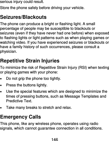  146 serious injury could result. Store the phone safely before driving your vehicle. Seizures/Blackouts The phone can produce a bright or flashing light. A small percentage of people may be susceptible to blackouts or seizures (even if they have never had one before) when exposed to flashing lights or light patterns such as when playing games or watching video. If you have experienced seizures or blackouts or have a family history of such occurrences, please consult a physician. Repetitive Strain Injuries To minimize the risk of Repetitive Strain Injury (RSI) when texting or playing games with your phone:  Do not grip the phone too tightly.  Press the buttons lightly.  Use the special features which are designed to minimize the times of pressing buttons, such as Message Templates and Predictive Text.  Take many breaks to stretch and relax. Emergency Calls This phone, like any wireless phone, operates using radio signals, which cannot guarantee connection in all conditions. 