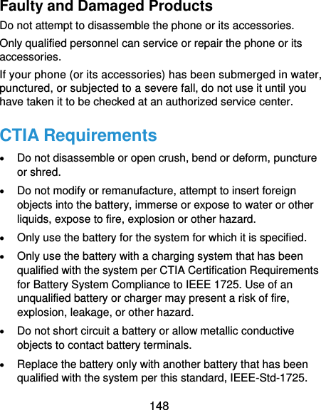  148 Faulty and Damaged Products Do not attempt to disassemble the phone or its accessories. Only qualified personnel can service or repair the phone or its accessories. If your phone (or its accessories) has been submerged in water, punctured, or subjected to a severe fall, do not use it until you have taken it to be checked at an authorized service center. CTIA Requirements  Do not disassemble or open crush, bend or deform, puncture or shred.  Do not modify or remanufacture, attempt to insert foreign objects into the battery, immerse or expose to water or other liquids, expose to fire, explosion or other hazard.  Only use the battery for the system for which it is specified.  Only use the battery with a charging system that has been qualified with the system per CTIA Certification Requirements for Battery System Compliance to IEEE 1725. Use of an unqualified battery or charger may present a risk of fire, explosion, leakage, or other hazard.  Do not short circuit a battery or allow metallic conductive objects to contact battery terminals.  Replace the battery only with another battery that has been qualified with the system per this standard, IEEE-Std-1725. 