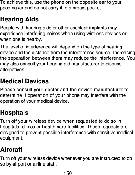  150 To achieve this, use the phone on the opposite ear to your pacemaker and do not carry it in a breast pocket. Hearing Aids People with hearing aids or other cochlear implants may experience interfering noises when using wireless devices or when one is nearby. The level of interference will depend on the type of hearing device and the distance from the interference source. Increasing the separation between them may reduce the interference. You may also consult your hearing aid manufacturer to discuss alternatives. Medical Devices Please consult your doctor and the device manufacturer to determine if operation of your phone may interfere with the operation of your medical device. Hospitals Turn off your wireless device when requested to do so in hospitals, clinics or health care facilities. These requests are designed to prevent possible interference with sensitive medical equipment. Aircraft Turn off your wireless device whenever you are instructed to do so by airport or airline staff. 
