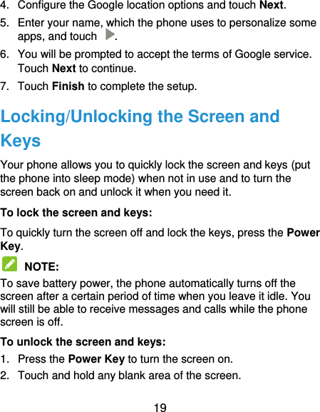  19 4.  Configure the Google location options and touch Next. 5.  Enter your name, which the phone uses to personalize some apps, and touch  . 6.  You will be prompted to accept the terms of Google service. Touch Next to continue. 7.  Touch Finish to complete the setup. Locking/Unlocking the Screen and Keys Your phone allows you to quickly lock the screen and keys (put the phone into sleep mode) when not in use and to turn the screen back on and unlock it when you need it. To lock the screen and keys: To quickly turn the screen off and lock the keys, press the Power Key.  NOTE:   To save battery power, the phone automatically turns off the screen after a certain period of time when you leave it idle. You will still be able to receive messages and calls while the phone screen is off. To unlock the screen and keys: 1.  Press the Power Key to turn the screen on. 2.  Touch and hold any blank area of the screen. 