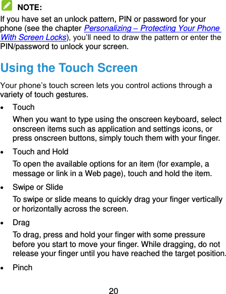  20  NOTE:   If you have set an unlock pattern, PIN or password for your phone (see the chapter Personalizing – Protecting Your Phone With Screen Locks), you’ll need to draw the pattern or enter the PIN/password to unlock your screen. Using the Touch Screen Your phone’s touch screen lets you control actions through a variety of touch gestures.  Touch When you want to type using the onscreen keyboard, select onscreen items such as application and settings icons, or press onscreen buttons, simply touch them with your finger.  Touch and Hold To open the available options for an item (for example, a message or link in a Web page), touch and hold the item.  Swipe or Slide To swipe or slide means to quickly drag your finger vertically or horizontally across the screen.  Drag To drag, press and hold your finger with some pressure before you start to move your finger. While dragging, do not release your finger until you have reached the target position.  Pinch 