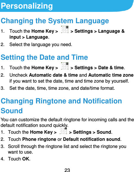  23 Personalizing Changing the System Language 1.  Touch the Home Key &gt;    &gt; Settings &gt; Language &amp; input &gt; Language. 2.  Select the language you need. Setting the Date and Time 1.  Touch the Home Key &gt;    &gt; Settings &gt; Date &amp; time. 2.  Uncheck Automatic date &amp; time and Automatic time zone if you want to set the date, time and time zone by yourself. 3.  Set the date, time, time zone, and date/time format. Changing Ringtone and Notification Sound You can customize the default ringtone for incoming calls and the default notification sound quickly. 1.  Touch the Home Key &gt;    &gt; Settings &gt; Sound. 2.  Touch Phone ringtone or Default notification sound. 3.  Scroll through the ringtone list and select the ringtone you want to use. 4.  Touch OK. 