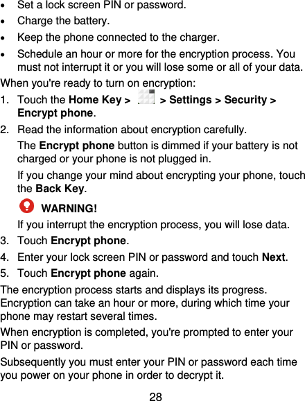  28  Set a lock screen PIN or password.  Charge the battery.  Keep the phone connected to the charger.  Schedule an hour or more for the encryption process. You must not interrupt it or you will lose some or all of your data. When you&apos;re ready to turn on encryption: 1.  Touch the Home Key &gt;    &gt; Settings &gt; Security &gt; Encrypt phone. 2.  Read the information about encryption carefully.   The Encrypt phone button is dimmed if your battery is not charged or your phone is not plugged in. If you change your mind about encrypting your phone, touch the Back Key.  WARNING!   If you interrupt the encryption process, you will lose data. 3.  Touch Encrypt phone. 4.  Enter your lock screen PIN or password and touch Next. 5.  Touch Encrypt phone again. The encryption process starts and displays its progress. Encryption can take an hour or more, during which time your phone may restart several times. When encryption is completed, you&apos;re prompted to enter your PIN or password. Subsequently you must enter your PIN or password each time you power on your phone in order to decrypt it. 