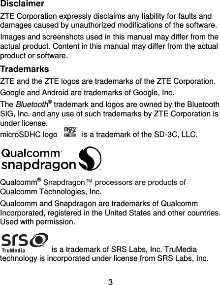  3 Disclaimer ZTE Corporation expressly disclaims any liability for faults and damages caused by unauthorized modifications of the software. Images and screenshots used in this manual may differ from the actual product. Content in this manual may differ from the actual product or software. Trademarks ZTE and the ZTE logos are trademarks of the ZTE Corporation.   Google and Android are trademarks of Google, Inc.   The Bluetooth® trademark and logos are owned by the Bluetooth SIG, Inc. and any use of such trademarks by ZTE Corporation is under license.   microSDHC logo    is a trademark of the SD-3C, LLC.    Qualcomm® Snapdragon™ processors are products of Qualcomm Technologies, Inc.   Qualcomm and Snapdragon are trademarks of Qualcomm Incorporated, registered in the United States and other countries. Used with permission.  is a trademark of SRS Labs, Inc. TruMedia technology is incorporated under license from SRS Labs, Inc. 