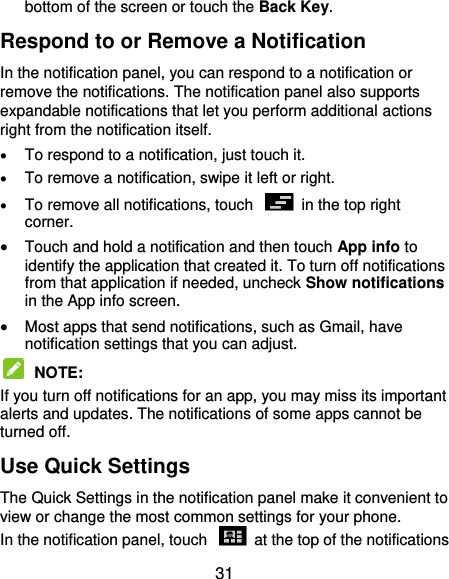  31 bottom of the screen or touch the Back Key. Respond to or Remove a Notification In the notification panel, you can respond to a notification or remove the notifications. The notification panel also supports expandable notifications that let you perform additional actions right from the notification itself.  To respond to a notification, just touch it.  To remove a notification, swipe it left or right.  To remove all notifications, touch    in the top right corner.  Touch and hold a notification and then touch App info to identify the application that created it. To turn off notifications from that application if needed, uncheck Show notifications in the App info screen.  Most apps that send notifications, such as Gmail, have notification settings that you can adjust.  NOTE:   If you turn off notifications for an app, you may miss its important alerts and updates. The notifications of some apps cannot be turned off. Use Quick Settings The Quick Settings in the notification panel make it convenient to view or change the most common settings for your phone. In the notification panel, touch    at the top of the notifications 