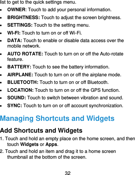  32 list to get to the quick settings menu.    OWNER: Touch to add your personal information.  BRIGHTNESS: Touch to adjust the screen brightness.  SETTINGS: Touch to the setting menu.  WI-FI: Touch to turn on or off Wi-Fi.  DATA: Touch to enable or disable data access over the mobile network.  AUTO ROTATE: Touch to turn on or off the Auto-rotate feature.  BATTERY: Touch to see the battery information.    AIRPLANE: Touch to turn on or off the airplane mode.  BLUETOOTH: Touch to turn on or off Bluetooth.  LOCATION: Touch to turn on or off the GPS function.  SOUND: Touch to switch between vibration and sound.  SYNC: Touch to turn on or off account synchronization. Managing Shortcuts and Widgets Add Shortcuts and Widgets 1. Touch and hold an empty place on the home screen, and then touch Widgets or Apps. 2. Touch and hold an item and drag it to a home screen thumbnail at the bottom of the screen. 