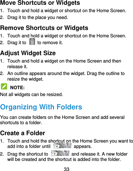  33 Move Shortcuts or Widgets 1. Touch and hold a widget or shortcut on the Home Screen. 2.  Drag it to the place you need. Remove Shortcuts or Widgets 1.  Touch and hold a widget or shortcut on the Home Screen. 2.  Drag it to    to remove it. Adjust Widget Size 1.  Touch and hold a widget on the Home Screen and then release it. 2.  An outline appears around the widget. Drag the outline to resize the widget.  NOTE:   Not all widgets can be resized. Organizing With Folders You can create folders on the Home Screen and add several shortcuts to a folder. Create a Folder 1.  Touch and hold the shortcut on the Home Screen you want to add into a folder until    appears. 2.  Drag the shortcut to    and release it. A new folder will be created and the shortcut is added into the folder. 
