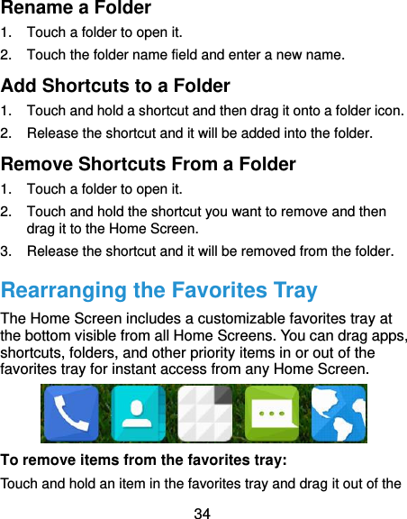  34 Rename a Folder 1.  Touch a folder to open it. 2.  Touch the folder name field and enter a new name. Add Shortcuts to a Folder 1.  Touch and hold a shortcut and then drag it onto a folder icon. 2.  Release the shortcut and it will be added into the folder. Remove Shortcuts From a Folder 1.  Touch a folder to open it. 2.  Touch and hold the shortcut you want to remove and then drag it to the Home Screen. 3.  Release the shortcut and it will be removed from the folder. Rearranging the Favorites Tray The Home Screen includes a customizable favorites tray at the bottom visible from all Home Screens. You can drag apps, shortcuts, folders, and other priority items in or out of the favorites tray for instant access from any Home Screen.  To remove items from the favorites tray: Touch and hold an item in the favorites tray and drag it out of the 