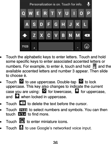  36    Touch the alphabetic keys to enter letters. Touch and hold some specific keys to enter associated accented letters or numbers. For example, to enter è, touch and hold    and the available accented letters and number 3 appear. Then slide to choose è.   Touch    to use uppercase. Double-tap    to lock uppercase. This key also changes to indicate the current case you are using:    for lowercase,    for uppercase, and    when locked in uppercase.   Touch    to delete the text before the cursor.   Touch    to select numbers and symbols. You can then touch    to find more.   Touch    to enter miniature icons.   Touch    to use Google’s networked voice input.  