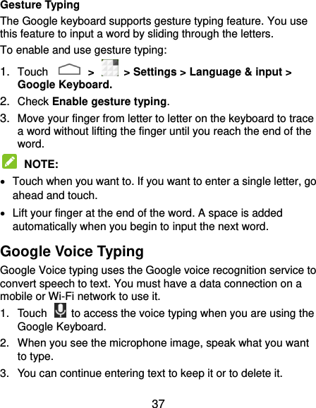  37 Gesture Typing The Google keyboard supports gesture typing feature. You use this feature to input a word by sliding through the letters. To enable and use gesture typing: 1. Touch    &gt;    &gt; Settings &gt; Language &amp; input &gt; Google Keyboard. 2. Check Enable gesture typing. 3. Move your finger from letter to letter on the keyboard to trace a word without lifting the finger until you reach the end of the word.  NOTE:     Touch when you want to. If you want to enter a single letter, go ahead and touch.   Lift your finger at the end of the word. A space is added automatically when you begin to input the next word. Google Voice Typing Google Voice typing uses the Google voice recognition service to convert speech to text. You must have a data connection on a mobile or Wi-Fi network to use it. 1.  Touch    to access the voice typing when you are using the Google Keyboard. 2.  When you see the microphone image, speak what you want to type. 3.  You can continue entering text to keep it or to delete it. 